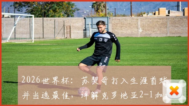 2026世界杯：苏契奇打入生涯首球并当选最佳，详解克罗地亚2-1加纳关键数据与全场评分