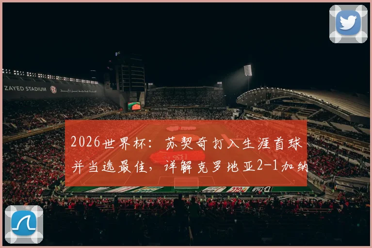 2026世界杯：苏契奇打入生涯首球并当选最佳，详解克罗地亚2-1加纳关键数据与全场评分