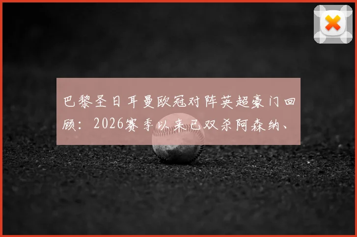 巴黎圣日耳曼欧冠对阵英超豪门回顾：2026赛季以来已双杀阿森纳、切尔西与利物浦，解析巴黎克英秘诀