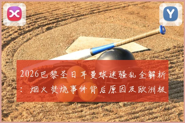 2026巴黎圣日耳曼球迷骚乱全解析：烟火焚烧事件背后原因及欧洲极端球迷行为盘点
