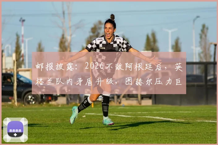 邮报披露：2026不敌阿根廷后，英格兰队内矛盾升级，图赫尔压力巨大引众怒