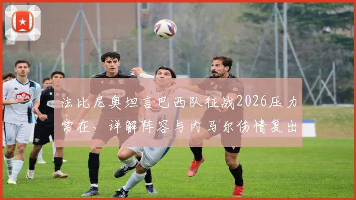 法比尼奥坦言巴西队征战2026压力常在，详解阵容与内马尔伤情复出前景
