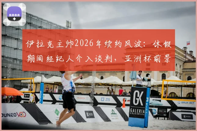 伊拉克主帅2026年续约风波：休假期间经纪人介入谈判，亚洲杯前景扑朔迷离