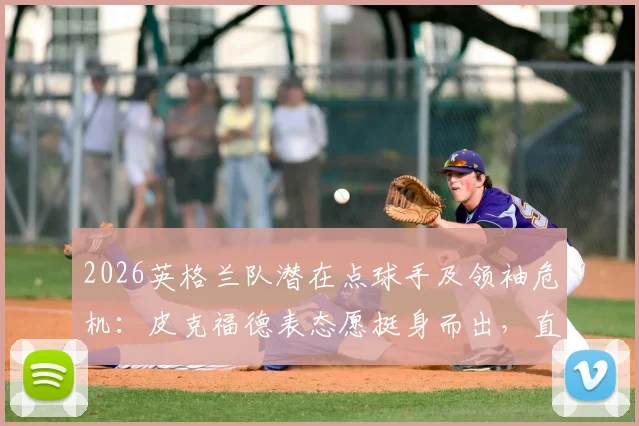 2026英格兰队潜在点球手及领袖危机：皮克福德表态愿挺身而出，直言凯恩一人难扛全队大旗