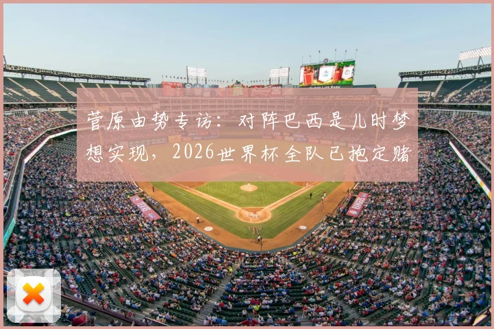 菅原由势专访：对阵巴西是儿时梦想实现，2026世界杯全队已抱定赌上足球生涯的觉悟