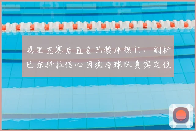 恩里克赛后直言巴黎非热门，剖析巴尔科拉信心困境与球队真实定位