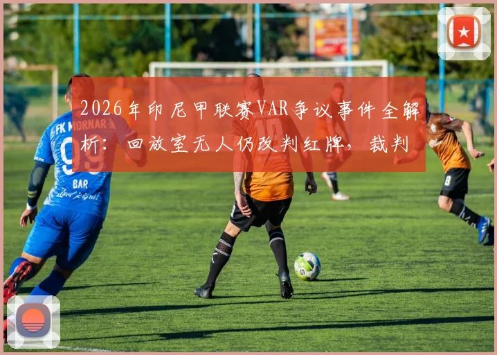 2026年印尼甲联赛VAR争议事件全解析：回放室无人仍改判红牌，裁判依据何在？